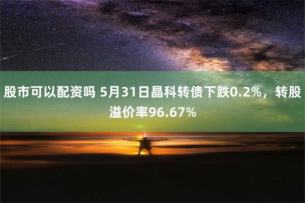 股市可以配资吗 5月31日晶科转债下跌0.2%，转股溢价率96.67%