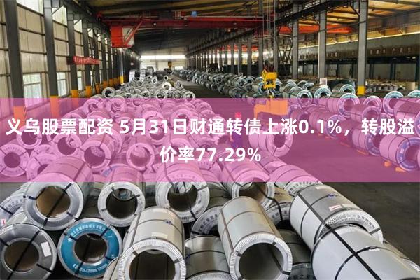 义乌股票配资 5月31日财通转债上涨0.1%，转股溢价率77.29%