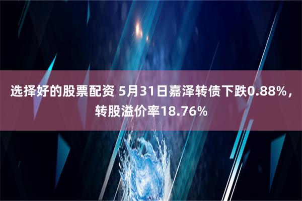 选择好的股票配资 5月31日嘉泽转债下跌0.88%，转股溢价率18.76%