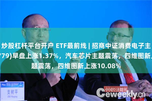 炒股杠杆平台开户 ETF最前线 | 招商中证消费电子主题ETF(159779)早盘上涨1.37%，汽车芯片主题震荡，四维图新上涨10.08%