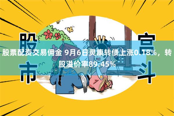 股票配资交易佣金 9月6日灵康转债上涨0.18%，转股溢价率89.45%