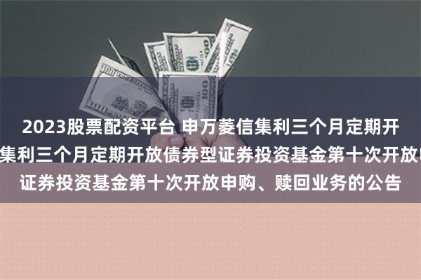 2023股票配资平台 申万菱信集利三个月定期开放债券: 关于申万菱信集利三个月定期开放债券型证券投资基金第十次开放申购、赎回业务的公告