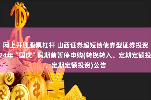 网上开通股票杠杆 山西证券超短债债券型证券投资基金2024年“国庆”假期前暂停申购(转换转入、定期定额投资)公告