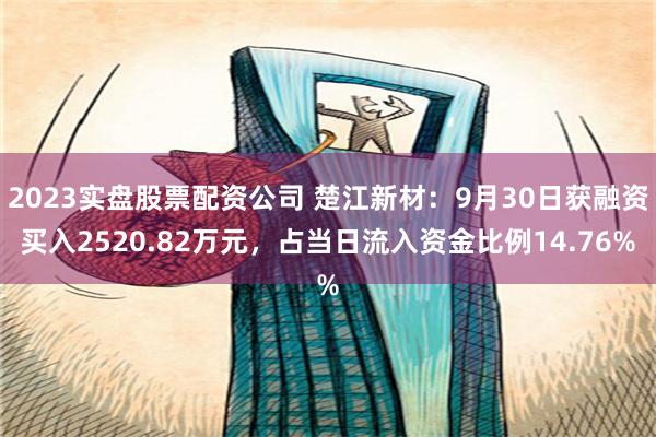 2023实盘股票配资公司 楚江新材：9月30日获融资买入2520.82万元，占当日流入资金比例14.76%