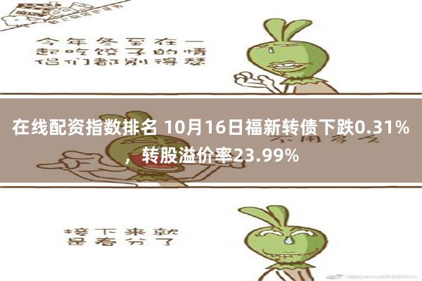 在线配资指数排名 10月16日福新转债下跌0.31%，转股溢价率23.99%