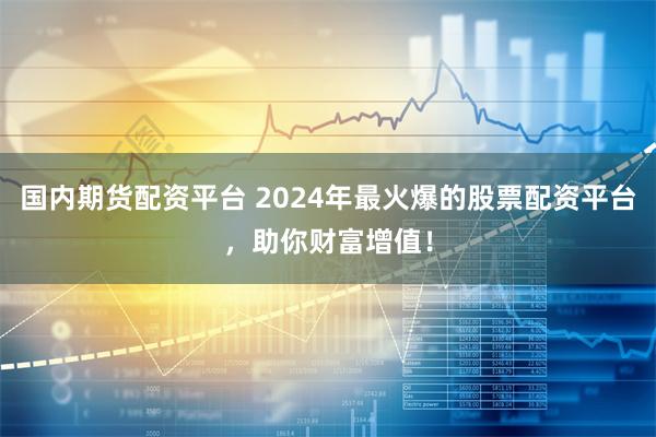 国内期货配资平台 2024年最火爆的股票配资平台，助你财富增值！