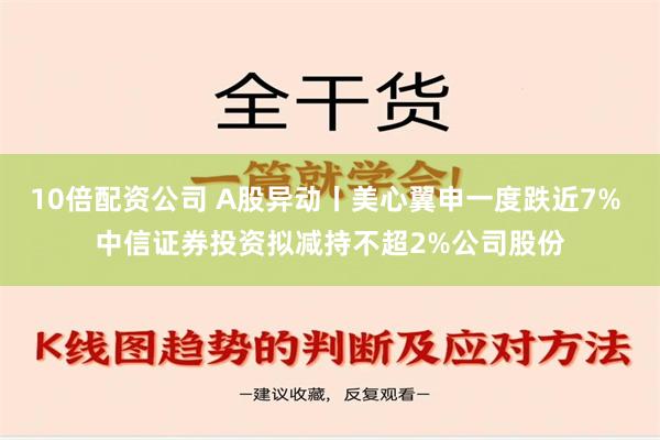 10倍配资公司 A股异动丨美心翼申一度跌近7% 中信证券投资拟减持不超2%公司股份