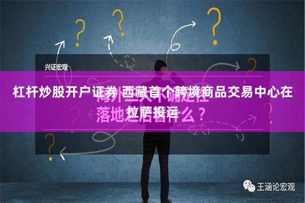 杠杆炒股开户证券 西藏首个跨境商品交易中心在拉萨投运