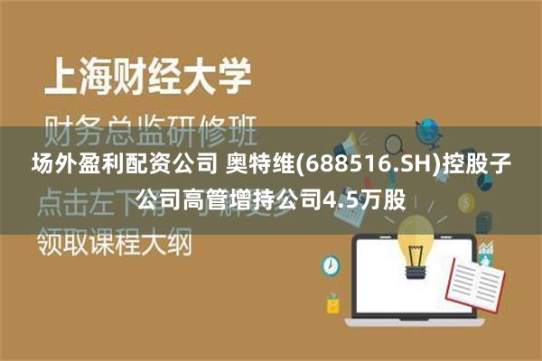 场外盈利配资公司 奥特维(688516.SH)控股子公司高管增持公司4.5万股