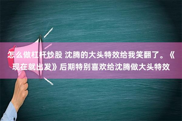 怎么做杠杆炒股 沈腾的大头特效给我笑翻了。《现在就出发》后期特别喜欢给沈腾做大头特效