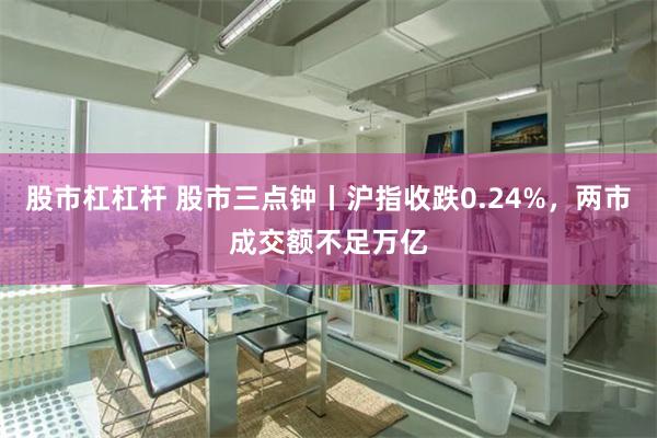 股市杠杠杆 股市三点钟丨沪指收跌0.24%，两市成交额不足万亿