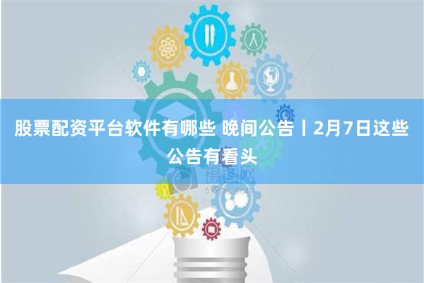 股票配资平台软件有哪些 晚间公告丨2月7日这些公告有看头