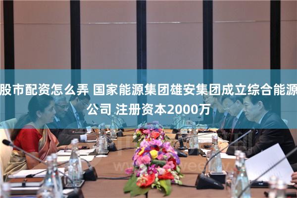 股市配资怎么弄 国家能源集团雄安集团成立综合能源公司 注册资本2000万